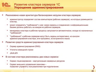 Развитие кластера серверов 1С
Упрощение администрирования
 Реализована новая архитектура балансировки нагрузки кластера серверов:
 администратор определяет состав компьютеров (рабочих серверов), на которых размещается
кластер,
 может определить "требования" к ним: какие сервисы и соединения с информационными
базами должны работать на каждом из рабочих серверов,
 менеджеры кластера и рабочие процессы запускаются автоматически, исходя из назначенных
"требований",
 "требования" к рабочим серверам могут быть заданы интерактивно, из консоли
администрирования кластера, или програмно, из встроенного языка.
 Развитие средств администрирования кластера серверов
 Сервер администрирования (RAS)
 Утилита командной строки
 JAVA API
 В составе кластера реализованы два новых сервиса:
 Сервис лицензирования – виртуализация серверных ресурсов
 Сервис внешнего управления сеансами –
позволяет управлять пользователями при подключении.
20
 