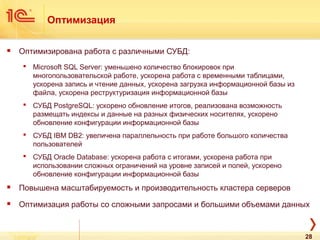 Оптимизация
 Оптимизирована работа с различными СУБД:
 Microsoft SQL Server: уменьшено количество блокировок при
многопользовательской работе, ускорена работа с временными таблицами,
ускорена запись и чтение данных, ускорена загрузка информационной базы из
файла, ускорена реструктуризация информационной базы
 СУБД PostgreSQL: ускорено обновление итогов, реализована возможность
размещать индексы и данные на разных физических носителях, ускорено
обновление конфигурации информационной базы
 СУБД IBM DB2: увеличена параллельность при работе большого количества
пользователей
 СУБД Oracle Database: ускорена работа с итогами, ускорена работа при
использовании сложных ограничений на уровне записей и полей, ускорено
обновление конфигурации информационной базы
 Повышена масштабируемость и производительность кластера серверов
 Оптимизация работы со сложными запросами и большими объемами данных
28
 