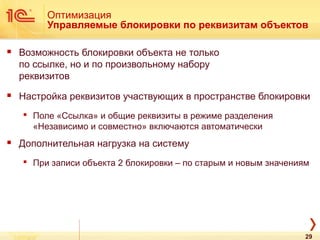 Оптимизация
Управляемые блокировки по реквизитам объектов
 Возможность блокировки объекта не только
по ссылке, но и по произвольному набору
реквизитов
 Настройка реквизитов участвующих в пространстве блокировки
 Поле «Ссылка» и общие реквизиты в режиме разделения
«Независимо и совместно» включаются автоматически
 Дополнительная нагрузка на систему
 При записи объекта 2 блокировки – по старым и новым значениям
29
 