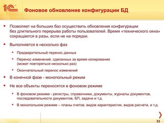 Фоновое обновление конфигурации БД
 Позволяет на больших баз осуществить обновление конфигурации
без длительного перерыва работы пользователей. Время «технического окна»
сокращается в разы, если не на порядки.
 Выполняется в несколько фаз
 Предварительный перенос данных
 Перенос изменений, сделанных за время копирования
(может повторяться несколько раз)
 Окончательный перенос изменений
 В конечной фазе - монопольный режим
 Не все объекты переносятся в фоновом режиме
 В фоновом режиме - регистры, справочники, документы, журналы документов,
последовательности документов, БП, задачи и т.д.
 В монопольном режиме – планы счетов, видов характеристик, видов расчета, и т.д.
33
 