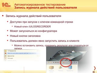 Автоматизированное тестирование
Запись журнала действий пользователя
 Запись журнала действий пользователя
 Доступен при запуске с ключом командной строки
 Новый ключ /UILOGRECORDER
 Может запускаться из конфигуратора
 Новый кнопки заголовка
 Пользователь должен явно запустить запись в клиенте
 Можно остановить запись, сохранить результат или отказаться от
записи
36
 