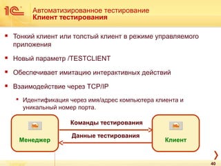 Автоматизированное тестирование
Клиент тестирования
 Тонкий клиент или толстый клиент в режиме управляемого
приложения
 Новый параметр /TESTCLIENT
 Обеспечивает имитацию интерактивных действий
 Взаимодействие через TCP/IP
 Идентификация через имя/адрес компьютера клиента и
уникальный номер порта.
Клиент
Команды тестирования
Данные тестирования
Менеджер
40
 