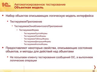 Автоматизированное тестирование
Объектная модель
 Набор объектов описывающих логическую модель интерфейса
 ТестируемоеПриложение
 ТестируемоеОкноКлиентскогоПриложения
▪ ТестируемаяФорма
∙ ТестируемаяГруппаФормы
∙ ТестируемоеПолеФормы
∙ ТестируемаяТаблицаФормы
∙ ТестируемаяДекорацияФормы
∙ ТестируемаяКнопкаФормы
 Предоставляют некоторые свойства, описывающие состояние
объектов, и методы для действий над объектами
 Не посылаем клиенту тестирования сообщений ОС, а выполняем
логические операции
42
 