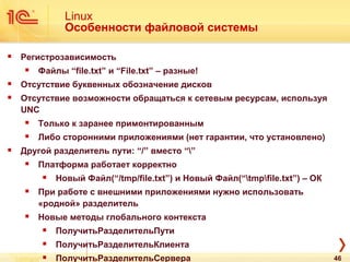 Linux
Особенности файловой системы
 Регистрозависимость
 Файлы “file.txt” и “File.txt” – разные!
 Отсутствие буквенных обозначение дисков
 Отсутствие возможности обращаться к сетевым ресурсам, используя
UNC
 Только к заранее примонтированным
 Либо сторонними приложениями (нет гарантии, что установлено)
 Другой разделитель пути: “/” вместо “”
 Платформа работает корректно
 Новый Файл(“/tmp/file.txt”) и Новый Файл(“tmpfile.txt”) – ОК
 При работе с внешними приложениями нужно использовать
«родной» разделитель
 Новые методы глобального контекста
 ПолучитьРазделительПути
 ПолучитьРазделительКлиента
 ПолучитьРазделительСервера 46
 