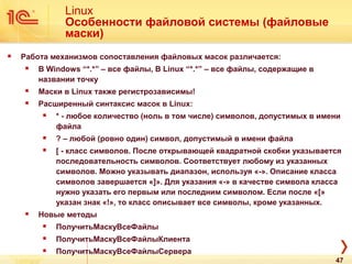 Linux
Особенности файловой системы (файловые
маски)
 Работа механизмов сопоставления файловых масок различается:
 В Windows “*.*” – все файлы, В Linux “*.*” – все файлы, содержащие в
названии точку
 Маски в Linux также регистрозависимы!
 Расширенный синтаксис масок в Linux:
 * - любое количество (ноль в том числе) символов, допустимых в имени
файла
 ? – любой (ровно один) символ, допустимый в имени файла
 [ - класс символов. После открывающей квадратной скобки указывается
последовательность символов. Соответствует любому из указанных
символов. Можно указывать диапазон, используя «-». Описание класса
символов завершается «]». Для указания «-» в качестве символа класса
нужно указать его первым или последним символом. Если после «[»
указан знак «!», то класс описывает все символы, кроме указанных.
 Новые методы
 ПолучитьМаскуВсеФайлы
 ПолучитьМаскуВсеФайлыКлиента
 ПолучитьМаскуВсеФайлыСервера
47
 