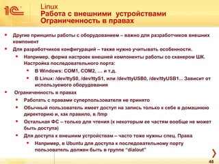 Linux
Работа с внешними устройствами
Ограниченность в правах
 Другие принципы работы с оборудованием – важно для разработчиков внешних
компонент
 Для разработчиков конфигураций – также нужно учитывать особенности.
 Например, форма настроек внешней компоненты работы со сканером ШК.
Настройка последовательного порта:
 В Windows: COM1, COM2, … и т.д.
 В Linux: /dev/ttyS0, /dev/ttyS1, или /dev/ttyUSB0, /dev/ttyUSB1... Зависит от
используемого оборудования
 Ограниченность в правах
 Работать с правами суперпользователя не принято
 Обычный пользователь имеет доступ на запись только к себе в домашнюю
директорию и, как правило, в /tmp
 Остальная ФС – только для чтения (к некоторым ее частям вообще не может
быть доступа)
 Для доступа к внешним устройствам – часто тоже нужны спец. Права
 Например, в Ubuntu для доступа к последовательному порту
пользователь должен быть в группе “dialout”
48
 