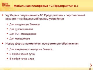 Мобильная платформа 1С:Предприятия 8.3
 Удобное и современное «1С:Предприятие» - персональный
ассистент на Вашем мобильном устройстве
 Для владельцев бизнеса
 Для руководителей
 Для ТОП-менеджеров
 Для менеджеров
 Новые формы применения программного обеспечения
 Для ежедневного контроля бизнеса
 В любое время суток
 В любой точке мира
60
 