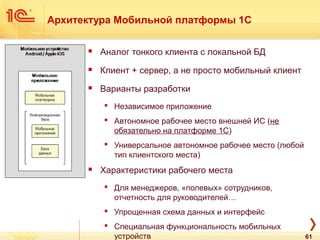 Архитектура Мобильной платформы 1С
 Аналог тонкого клиента с локальной БД
 Клиент + сервер, а не просто мобильный клиент
 Варианты разработки
 Независимое приложение
 Автономное рабочее место внешней ИС (не
обязательно на платформе 1С)
 Универсальное автономное рабочее место (любой
тип клиентского места)
 Характеристики рабочего места
 Для менеджеров, «полевых» сотрудников,
отчетность для руководителей…
 Упрощенная схема данных и интерфейс
 Специальная функциональность мобильных
устройств 61
 