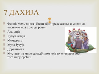 7 ДАХИЈA 
  Фочић Мехмед-ага- бесан због предсказања и мисли да 
насиљем може све да реши 
 Аганлија 
 Кучук Алија 
 Мемед-ага 
 Мула Јусуф 
 Дервиш-ага 
 Мус-ага- не мире са судбином која их очекује и због 
тога нису срећни 
 