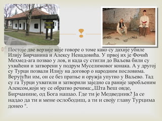  
 Постоје две верзије које говоре о томе како су дахије убиле 
Илију Бирчанина и Алексу Ненадовића. У првој их је Фочић 
Мехмед-ага позвао у лов, и када су стигли до Ваљева били су 
ухваћени и затворени у подрум Муселимовог конака. А у другој 
су Турци позвали Илију на договор о народним пословима. 
Верујући им, он се без пратње и оружја упутио у Ваљево. Тад 
су га Турци ухватили и затворили заједно са раније заробљеним 
Алексом,који му се обратио речима:„Шта ћеш овде, 
Бирчанине, од Бога нашао. Где ти је Медведник? Ја се 
надао да ти и мене ослободиш, а ти и своју главу Турцима 
донео ". 
 