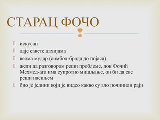 СТАРАЦ ФОЧО 
 
 искусан 
 даје савете дахијама 
 веома мудар (симбол-брада до појаса) 
 жели да разговором реши проблеме, док Фочић 
Мехмед-ага има супротно мишљање, он би да све 
реши насиљем 
 био је једини који је видео какво су зло починили раји 
 