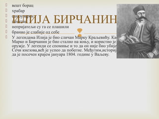  вешт борац 
 храбар 
 ИЛИЈА самоуверен 
 паметан 
БИРЧАНИН 
 непријатељи су га се плашили 
 бранио је слабије од себе 
 У легендама Илија је био сличан Марку Краљевићу. Као и 
 
Марко и Бирчанин је био стално на коњу, и користио је исто 
оружје. У легенди се спомиње и то да он није био убијен у 
Сечи кнезова,већ је успео да побегне. Међутим,историја каже 
да је посечен крајем јануара 1804. године у Ваљеву. 
 