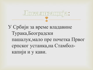  
У Србији за време владавине 
Турака,Београдски 
пашалук,мало пре почетка Првог 
српског устанка,на Стамбол- 
капији и у кави. 
 
