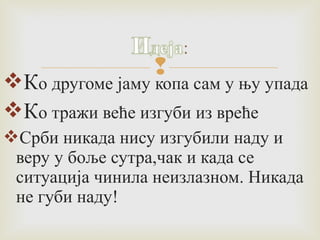  Ко другоме јаму копа сам у њу упада 
Ко тражи веће изгуби из вреће 
Срби никада нису изгубили наду и 
веру у боље сутра,чак и када се 
ситуација чинила неизлазном. Никада 
не губи наду! 
 