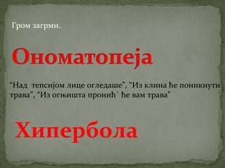 Гром загрми. 
“Над тепсијом лице огледаше”, “Из клина ће поникнути 
трава”, “Из огњишта пронић` ће вам трава” 
Хипербола 
 