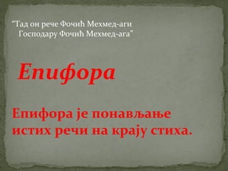 “Тад он рече Фочић Мехмед-аги 
Господару Фочић Мехмед-ага” 
Епифора 
Епифора је понављање 
истих речи на крају стиха. 
 