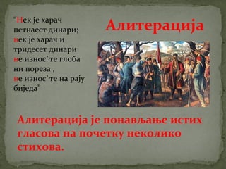“Нек је харач 
петнаест динари; 
нек је харач и 
тридесет динари 
не износ`те глоба 
ни пореза , 
не износ`те на рају 
биједа” 
Алитерација 
Алитерација је понављање истих 
гласова на почетку неколико 
стихова. 
 