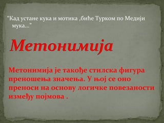 “Кад устане кука и мотика ,биће Турком по Медији 
мука...” 
Метонимија је такође стилска фигура 
преношења значења. У њој се оно 
преноси на основу логичке повезаности 
између појмова . 
 