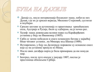  Дахије су, после интервенције босанског паше, побегле низ 
Дунав, где их је српски војвода, Миленко Стојковић, сустигао 
и поубијао. 
 Српски захтеви за аутономију и гарантовање хришћанских 
сила, Аустрије и Русије, били су одбијени, па је почео рат. 
 Хазиф- паша доживљава велики пораз од Карађорђевих 
устаника у боју на Иванковцу (1805). 
 Срби су затим победили и снаге османских бегова у највећој 
бици читавог устанка , на Мишару код Шапца (1806). 
 Истовремено, у боју на Делиграду поражене су османске снаге 
које су на устанике кренуле из Ниша. 
 После ових догађаја порта је била приморана да им понуди 
мир. 
 Београд, после дуге опсаде у јануару 1807, постао је 
престоница обновљене Србије. 
 