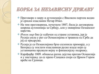  Преговоре о миру и аутономији с Високом портом водио 
је српски изасланик Петар Ичко. 
 На тим преговорима, почетком 1807, била је договорена 
широка аутонимија за Србију, али у оквирима Османског 
царства. 
 Ичков мир био је одбачен од стране устаника, јер је 
Русија ушла у рат са Османлијама и тражила од Срба да 
јој се придруже. 
 Русија је са Османлијама брзо склопила примирје, а у 
Београд су послати изасланици руске владе који су 
устаницима пружали војну и финансијску подршку. 
 Карађорђе 1809. обнавља ратна дејства против Османлија 
и у настојању да се преко Санџака споји са Црном Гором 
креће ка Сјеници. 
 