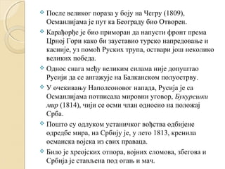  После великог пораза у боју на Чегру (1809), 
Османлијама је пут ка Београду био Отворен. 
 Карађорђе је био приморан да напусти фронт према 
Црној Гори како би зауставио турско напредовање и 
касније, уз помоћ Руских трупа, оствари још неколико 
великих победа. 
 Однос снага међу великим силама није допуштао 
Русији да се ангажује на Балканском полуострву. 
 У очекивању Наполеоновог напада, Русија је са 
Османлијама потписала мировни уговор, Букурешки 
мир (1814), чији се осми члан односио на положај 
Срба. 
 Пошто су одлуком устаничког вођства одбијене 
одредбе мира, на Србију је, у лето 1813, кренила 
османска војска из свих праваца. 
 Било је хреојских отпора, војних сломова, збегова и 
Србија је стављена под огањ и мач. 
 