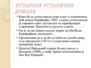 Како би се успоставила нова власт и ограничила 
моћ вожда Карађорђа, 1805. године успостављен 
је управни савет састављен од највиђенијих 
старешина- Правитељсвујушчи совјет. 
Он је за све важне одлуке морао да обезбеди 
Карађорђеву сагласност. 
Организовао је и да би се избегли сукоби вожд 
га је преуредио (1811) и успостевио снажну 
централну власт. 
Доситеј Обрадовић отвара Велику школу у 
Београду (1808), а међу првим полазницима је 
био Вук Караџић. 
 