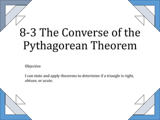 8-3 The Converse of the
Pythagorean Theorem
Objective
I can state and apply theorems to determine if a triangle is right,
obtuse, or acute.
 