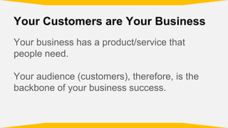 Your Customers are Your Business
Your business has a product/service that
people need.
Your audience (customers), therefore, is the
backbone of your business success.