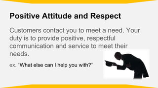 Positive Attitude and Respect
Customers contact you to meet a need. Your
duty is to provide positive, respectful
communication and service to meet their
needs.
ex. “What else can I help you with?”