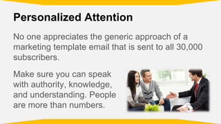 Personalized Attention
No one appreciates the generic approach of a
marketing template email that is sent to all 30,000
subscribers.
Make sure you can speak
with authority, knowledge,
and understanding. People
are more than numbers.