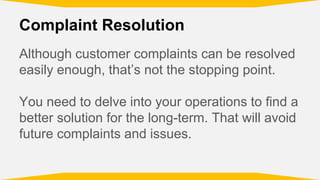 Complaint Resolution
Although customer complaints can be resolved
easily enough, that’s not the stopping point.
You need to delve into your operations to find a
better solution for the long-term. That will avoid
future complaints and issues.
