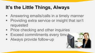 It’s the Little Things, Always
Answering emails/calls in a timely manner
Providing extra service or insight that isn’t
requested
Price checking and other inquiries
Exceed commitments every time
Always provide follow-up