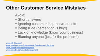 Other Customer Service Mistakes
Avoid:
Short answers
Ignoring customer inquiries/requests
Being rude (perception is key!)
Lack of knowledge (know your business)
Blaming anyone (just fix the problem!)
www.intl-dev.com/
www.facebook.com/International.Development.Services
www.twitter.com/idsdevelopment
www.linkedin.com/in/idsdevelopment