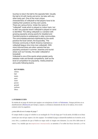 touches to return the ball to the opposite field. Usually 
the ball is hit with hands and arms, but also with any 
other body part. One of the most unique 
characteristics of volleyball is that players have to be 
rotating their positions as they earn points. 
There are various forms. Under the name of 
"volleyball" mode which is played on indoor track, but 
is also very popular beach volleyball is played on sand 
is identified. The sitting volleyball is a variation with 
growing popularity among sports for disabled and 
Cachibol practice is widespread in older communities. 
The comunidadecuatoriana distributed by the world 
practice the local variant, the Equavolley. The 
Chinese community in North America maintains a 
volleyball league nine (nine man volleyball). With 
more informal there are other variants that are 
popularly practiced in summer, beaches and tourist 
areas such as Futvoley, the water volleyball or 
bossaball. 
Volleyball is one of the sports where greater parity 
between male and female competitions, both as the 
level of competition for popularity, media presence 
and public following teams. 
 
 
KEYWORDS:  
referee 
ball 
tennis 
sport 
mesh 
person 
ground 
uniform 
libero 
 
  
1. INTRODUCCIÓN 
Se trataba de un juego de interior por equipos con semejanzas al ​tenis​ o al ​balonmano​. Aunque próximo en su 
alumbramiento al​baloncesto​ por tiempo y espacio, se distancia claramente de éste en la rudeza, al no existir 
contacto entre los jugadores. 
  
¿como debe de ser el campo de juego ? 
El campo donde se juega al voleibol es un rectángulo de 18 ​m de largo por 9 m de ancho, dividido en su línea                                               
central por una red que separa a los dos equipos. En realidad el juego se desarrolla también en el exterior, en la                                           
zona libre​, a condición de que el balón no toque suelo ni ningún otro elemento. La ​zona libre debe tener al                                         
menos 3 m, medida que en​competiciones internacionales se aumenta a 5 m sobre las ​líneas laterales y a 8 m                                       
 