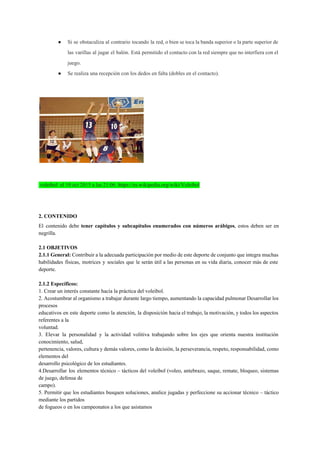● Si se obstaculiza al contrario tocando la red, o bien se toca la banda superior o la parte superior de                                       
las varillas al jugar el balón. Está permitido el contacto con la red siempre que no interfiera con el                                     
juego. 
● Se realiza una recepción con los dedos en falta (dobles en el contacto). 
 
 
 
 voleibol  el​ 10 oct 2015 a las 21:06. ​https://es.wikipedia.org/wiki/Voleibol 
 
2. CONTENIDO 
El contenido debe ​tener capítulos y subcapítulos ​enumerados con números arábigos​, estos deben ser en                             
negrilla. 
  
2.1 OBJETIVOS  
2.1.1 General: ​Contribuir a la adecuada participación por medio de este deporte de conjunto que integra muchas                                 
habilidades físicas, motrices y sociales que le serán útil a las personas en su vida diaria, conocer más de este                                       
deporte. 
  
2.1.2 Específicos:  
1. Crear un interés constante hacia la práctica del voleibol.  
2. Acostumbrar al organismo a trabajar durante largo tiempo, aumentando la capacidad pulmonar Desarrollar los                             
procesos  
educativos en este deporte como la atención, la disposición hacia el trabajo, la motivación, y todos los aspectos                                   
referentes a la  
voluntad.  
3. Elevar la personalidad y la actividad volitiva trabajando sobre los ejes que orienta nuestra institución                               
conocimiento, salud,  
pertenencia, valores, cultura y demás valores, como la decisión, la perseverancia, respeto, responsabilidad, como                           
elementos del  
desarrollo psicológico de los estudiantes.  
4.Desarrollar los elementos técnico – tácticos del voleibol (voleo, antebrazo, saque, remate, bloqueo, sistemas                           
de juego, defensa de  
campo).  
5. Permitir que los estudiantes busquen soluciones, analice jugadas y perfeccione su accionar técnico – táctico                               
mediante los partidos  
de fogueos o en los campeonatos a los que asistamos 
 