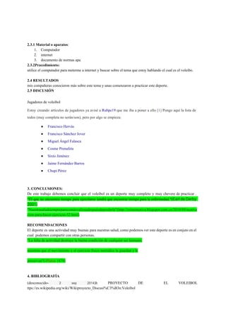  
  
2.3.1 Material o aparatos​:  
1. Computador 
2. internet  
3. documento de normas apa  
2.3.2Procedimiento:  
utilice el computador para meterme a internet y buscar sobre el tema que estoy hablando el cual es el voleibo.   
 
2.4 RESULTADOS 
mis compañeras conocieron más sobre este tema y unas comenzaron a practicar este deporte.   
2.5 DISCUSIÓN 
Jugadores de voleibol 
Estoy creando artículos de jugadores ya avisé a ​Rubpe19 que me iba a poner a ello ​[1] Pongo aquí la lista de                                           
todos (muy completa no serán/son), pero por algo se empieza: 
● Francisco Hervás 
● Francisco Sánchez Jover 
● Miguel Ángel Falasca 
● Cosme Prenafeta 
● Sixto Jiménez 
● Jaime Fernández Barros 
● Chupi Pérez 
  
  
3. CONCLUSIONES: 
De este trabajo debemos concluir que el voleibol es un deporte muy completo y muy chevere de practicar .                                     
“El que no encuentra tiempo para ejercitarse tendrá que encontrar tiempo para la enfermedad."(​Earl de Derby                               
2001)  
"Nuestrasaludsiempreparecemásvaliosadespuésdeperderla"(http://cristomotiva.blogspot.com.co/2010/09/motiva
cion­para­hacer­ejercicio­52.html) 
 
RECOMENDACIONES 
El deporte es una actividad muy buenas para nuestras salud, como podemos ver este deporte es en conjuto en el                                       
cual  podemos compartir con otras personas. 
"La falta de actividad destruye la buena condición de cualquier ser humano, 
 
mientras que el movimiento y el ejercicio físico metódico la guardan y la 
 
preservan"(­​Platón​ 1678) 
 
4. BIBLIOGRAFÍA 
(desconocido­ 2 sep 2014)​h PROYECTO DE EL VOLEIBOL               
ttps://es.wikipedia.org/wiki/Wikiproyecto_Discusi%C3%B3n:Voleibol 
 