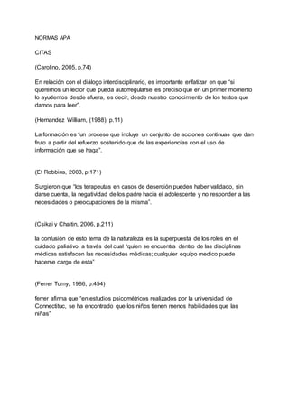 NORMAS APA
CITAS
(Carolino, 2005, p.74)
En relación con el diálogo interdisciplinario, es importante enfatizar en que “si
queremos un lector que pueda autorregularse es preciso que en un primer momento
lo ayudemos desde afuera, es decir, desde nuestro conocimiento de los textos que
damos para leer”.
(Hernandez William, (1988), p.11)
La formación es “un proceso que incluye un conjunto de acciones continuas que dan
fruto a partir del refuerzo sostenido que de las experiencias con el uso de
información que se haga”.
(Et Robbins, 2003, p.171)
Surgieron que “los terapeutas en casos de deserción pueden haber validado, sin
darse cuenta, la negatividad de los padre hacia el adolescente y no responder a las
necesidades o preocupaciones de la misma”.
(Csikai y Chaitin, 2006, p.211)
la confusión de esto tema de la naturaleza es la superpuesta de los roles en el
cuidado paliativo, a través del cual “quien se encuentra dentro de las disciplinas
médicas satisfacen las necesidades médicas; cualquier equipo medico puede
hacerse cargo de esta”
(Ferrer Tomy, 1986, p.454)
ferrer afirma que “en estudios psicométricos realizados por la universidad de
Connectituc, se ha encontrado que los niños tienen menos habilidades que las
niñas”
 