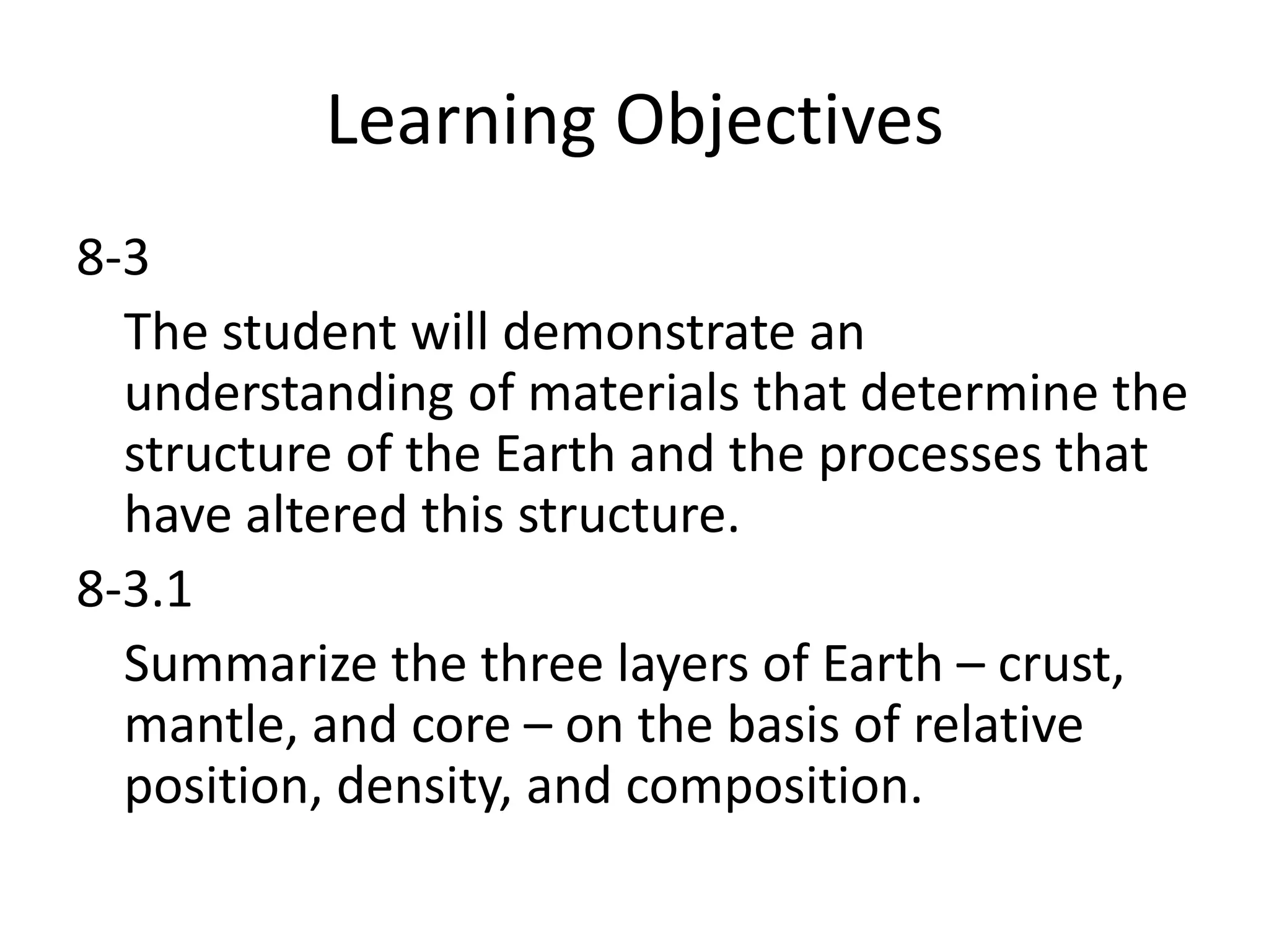 Learning Objectives
8-3
  The student will demonstrate an
  understanding of materials that determine the
  structure of the Earth and the processes that
  have altered this structure.
8-3.1
  Summarize the three layers of Earth – crust,
  mantle, and core – on the basis of relative
  position, density, and composition.
 