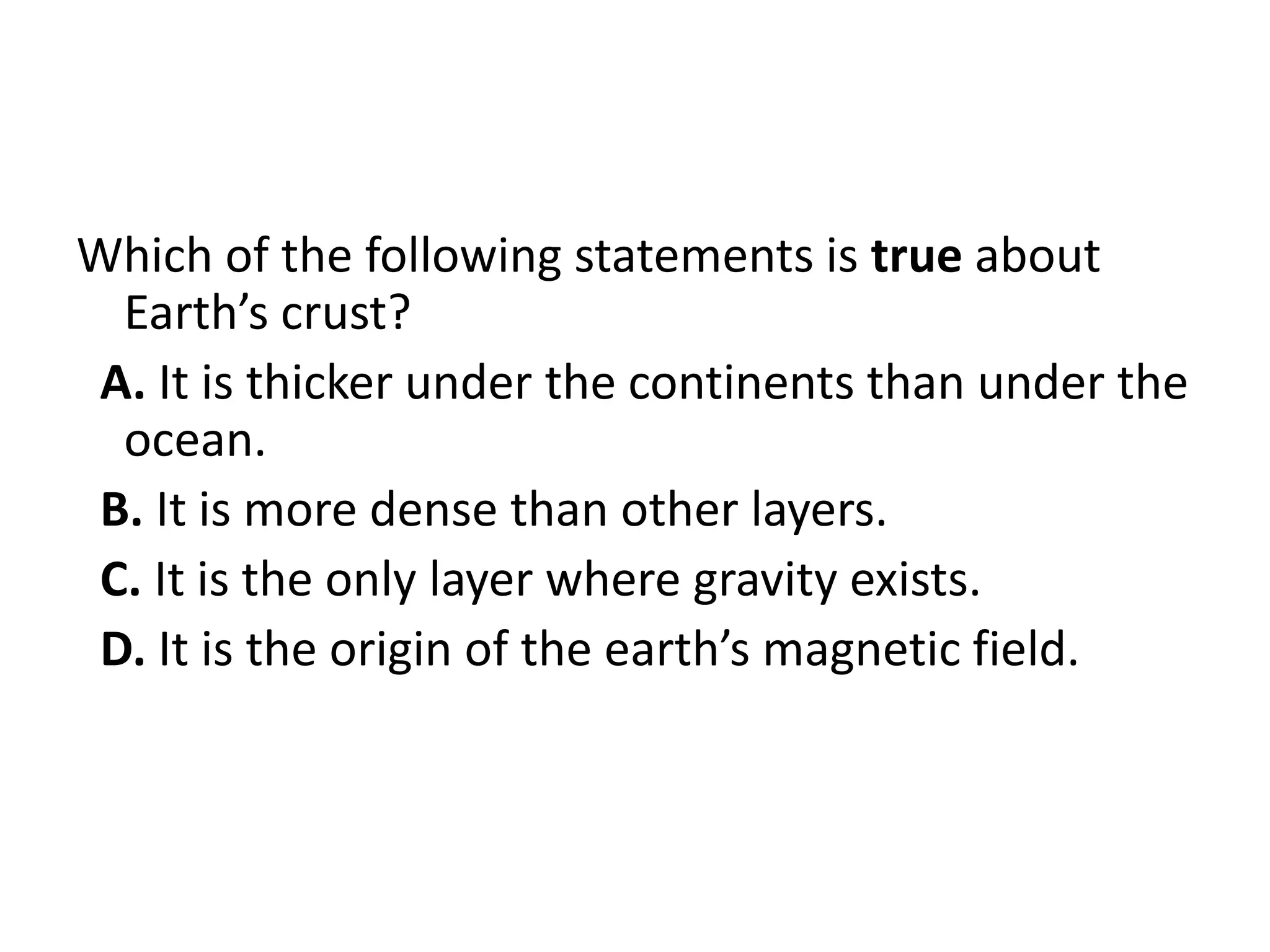 Which of the following statements is true about
  Earth’s crust?
 A. It is thicker under the continents than under the
  ocean.
 B. It is more dense than other layers.
 C. It is the only layer where gravity exists.
 D. It is the origin of the earth’s magnetic field.
 