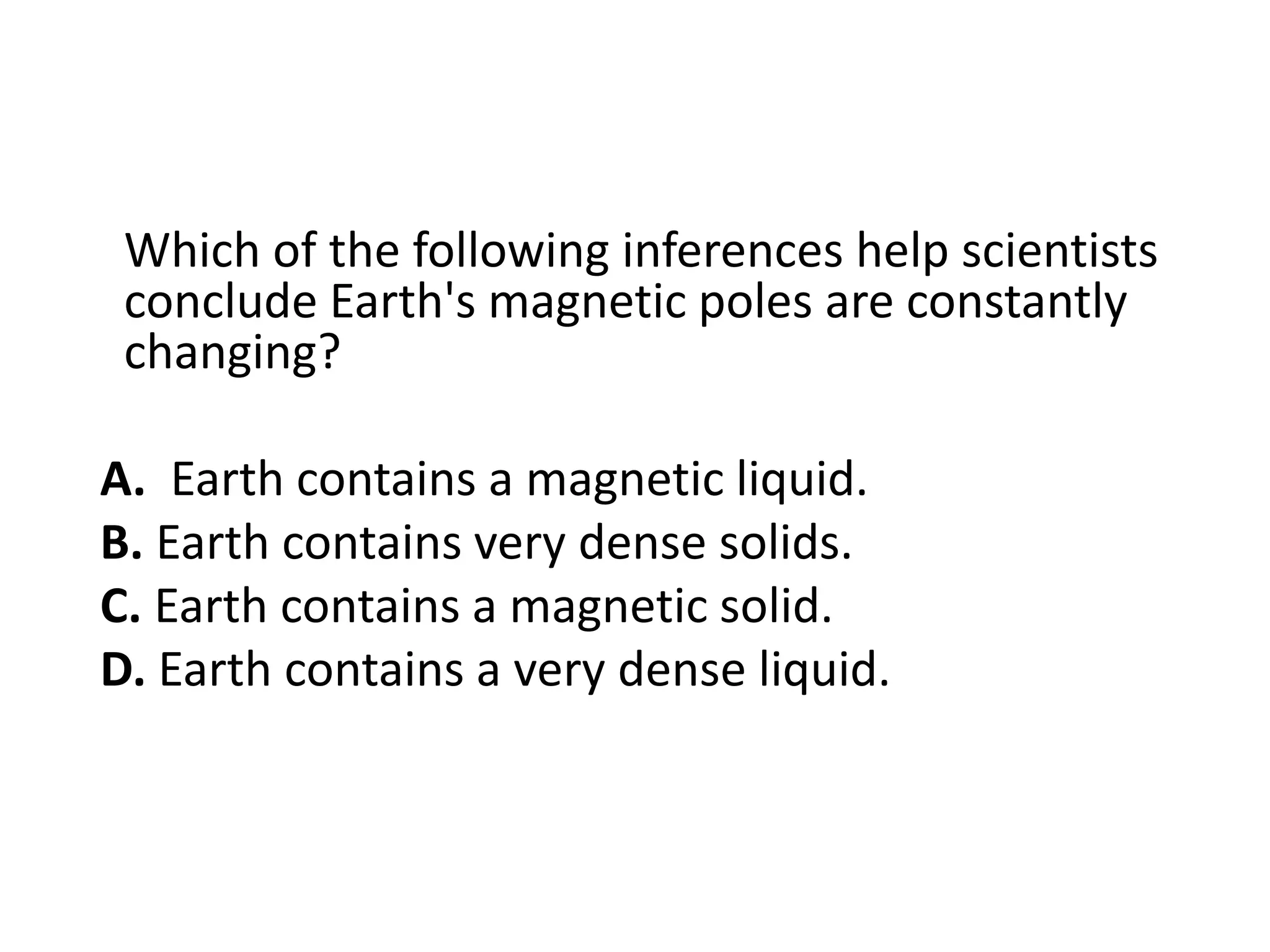 Which of the following inferences help scientists
 conclude Earth's magnetic poles are constantly
 changing?

A. Earth contains a magnetic liquid.
B. Earth contains very dense solids.
C. Earth contains a magnetic solid.
D. Earth contains a very dense liquid.
 