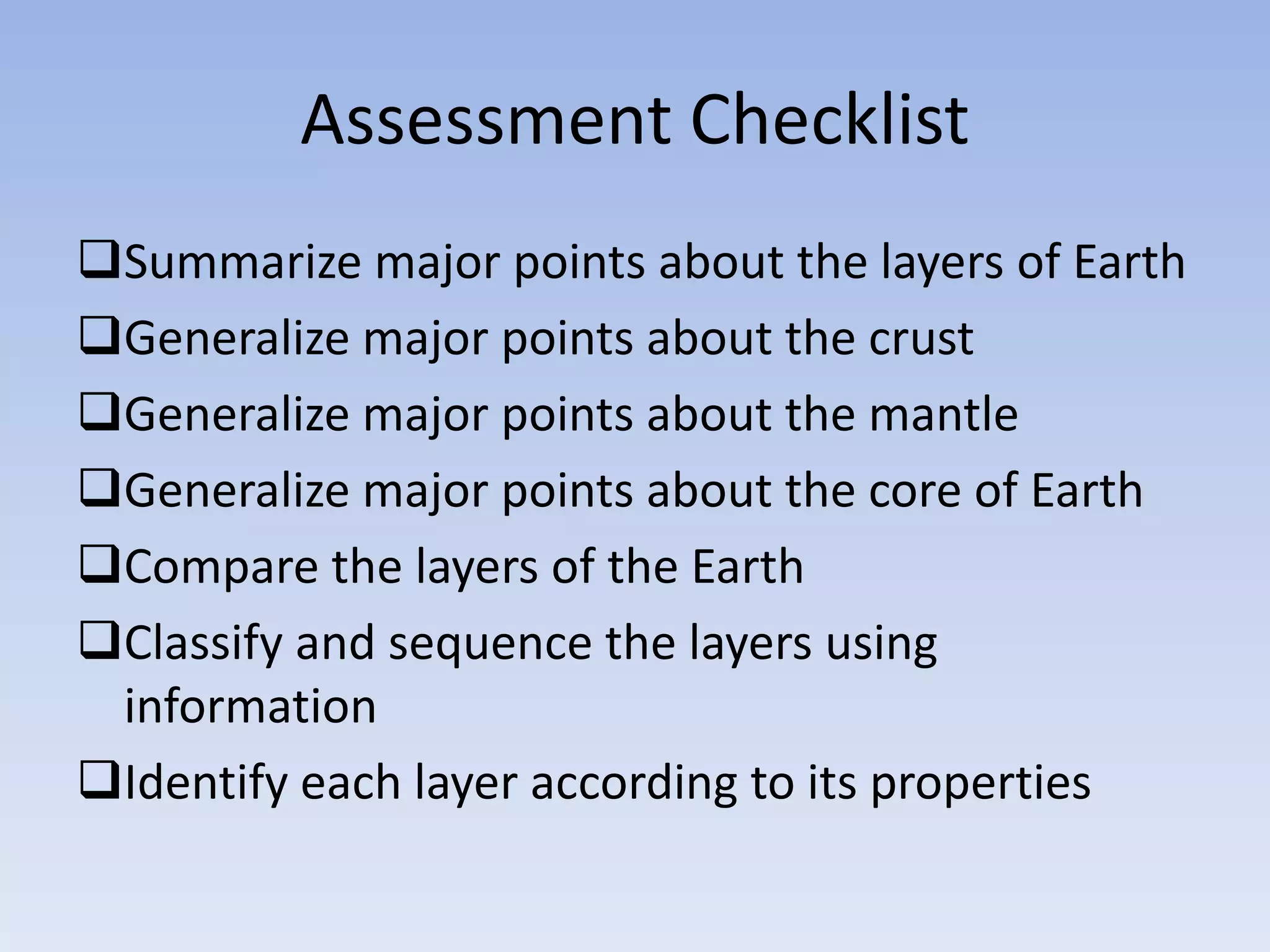 Assessment Checklist
Summarize major points about the layers of Earth
Generalize major points about the crust
Generalize major points about the mantle
Generalize major points about the core of Earth
Compare the layers of the Earth
Classify and sequence the layers using
 information
Identify each layer according to its properties
 