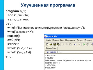 Улучшенная программа
program n_1;
const pi=3.14;
var r, c, s: real;
begin
writeln('Вычисление длины окружности и площади круга');
write('Введите r>>');
readln(r);
c:=2*pi*r;
s:=pi*r*r;
writeln ('c =', с:6:4);
writeln ('s=', s:7:4)
end.
 