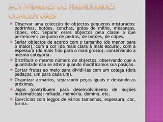 Observar uma colecção de objectos pequenos misturados: pedrinhas, botões, conchas, grãos de milho, missangas, clipes, etc. Separar esses objectos pela classe a que pertencem: conjunto de pedras, de botões, de clipes. Seriar objectos de acordo com o tamanho (do menor para o maior), com a cor (da mais clara à mais escura), com a espessura (do mais fino para o mais grosso), conservando a mesma categoria. Distribuir o mesmo número de objectos, observando que a quantidade não se altera quando modificamos sua posição. Cortar frutas ao meio para dividi-las com um colega (dois pedaços: um para cada um). Organizar armários, separando peças iguais e deixando-as próximas. Jogos (contribuem para desenvolvimento de noções matemáticas): mikado, memória, dominó, etc. Exercícios com leggos de vários tamanhos, espessura, cor, forma. 
