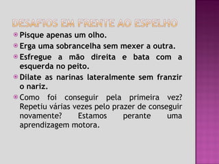 Pisque apenas um olho.  Erga uma sobrancelha sem mexer a outra.  Esfregue a mão direita e bata com a esquerda no peito. Dilate as narinas lateralmente sem franzir o nariz. Como foi conseguir pela primeira vez? Repetiu várias vezes pelo prazer de conseguir novamente? Estamos perante uma aprendizagem motora. 