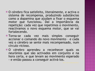 O cérebro fica satisfeito, literalmente, e activa o sistema de recompensa, produzindo substâncias como a dopamina que ajudam a fixar o esquema motor que funcionou. Daí a importância da repetição: cada vez que repetimos o movimento, reactivamos o novo esquema motor, que se vai fortalecendo.  Torna-se cada vez mais simples conseguir accionar o comando do novo movimento – e cada vez o cérebro se sente mais recompensado, num círculo vicioso. O cérebro aprendeu a reconhecer quais os neurónios que são activados em conjunto e na hora certa, e que levam ao movimento esperado - e então passou a conseguir activá-los. http://www.cerebronosso.bio.br   
