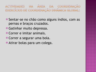 Sentar-se no chão como alguns índios, com as pernas e braços cruzados. Gatinhar muito depressa. Correr e imitar animais. Correr a segurar uma bola. Atirar bolas para um colega. 