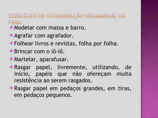 Modelar com massa e barro. Agrafar com agrafador. Folhear livros e revistas, folha por folha. Brincar com o iô-iô. Martelar, aparafusar.  Rasgar papel, livremente, utilizando, de início, papéis que não ofereçam muita resistência ao serem rasgados. Rasgar papel em pedaços grandes, em tiras, em pedaços pequenos. 