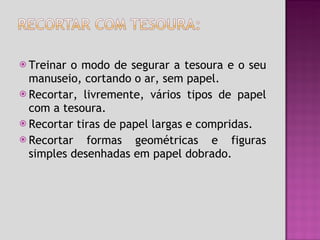 Treinar o modo de segurar a tesoura e o seu manuseio, cortando o ar, sem papel. Recortar, livremente, vários tipos de papel com a tesoura. Recortar tiras de papel largas e compridas. Recortar formas geométricas e figuras simples desenhadas em papel dobrado. 