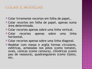 Colar livremente recortes em folha de papel,. Colar recortes em folha de papel, apenas numa área determinada. Colar recortes apenas sobre uma linha vertical. Colar recortes apenas sobre uma linha horizontal. Colar recortes apenas sobre uma linha diagonal. Modelar com massa e argila formas circulares, esféricas, achatadas nos pólos (como tomate), ovais, cónicas (como cenoura), cilíndricas (como pau de vassoura), quadrangulares (como tijolo), etc.   