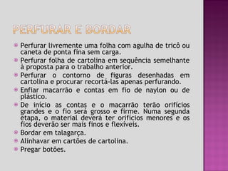 Perfurar livremente uma folha com agulha de tricô ou caneta de ponta fina sem carga. Perfurar folha de cartolina em sequência semelhante à proposta para o trabalho anterior. Perfurar o contorno de figuras desenhadas em cartolina e procurar recortá-las apenas perfurando.  Enfiar macarrão e contas em fio de naylon ou de plástico. De início as contas e o macarrão terão orifícios grandes e o fio será grosso e firme. Numa segunda etapa, o material deverá ter orifícios menores e os fios deverão ser mais finos e flexíveis. Bordar em talagarça.  Alinhavar em cartões de cartolina. Pregar botões. 